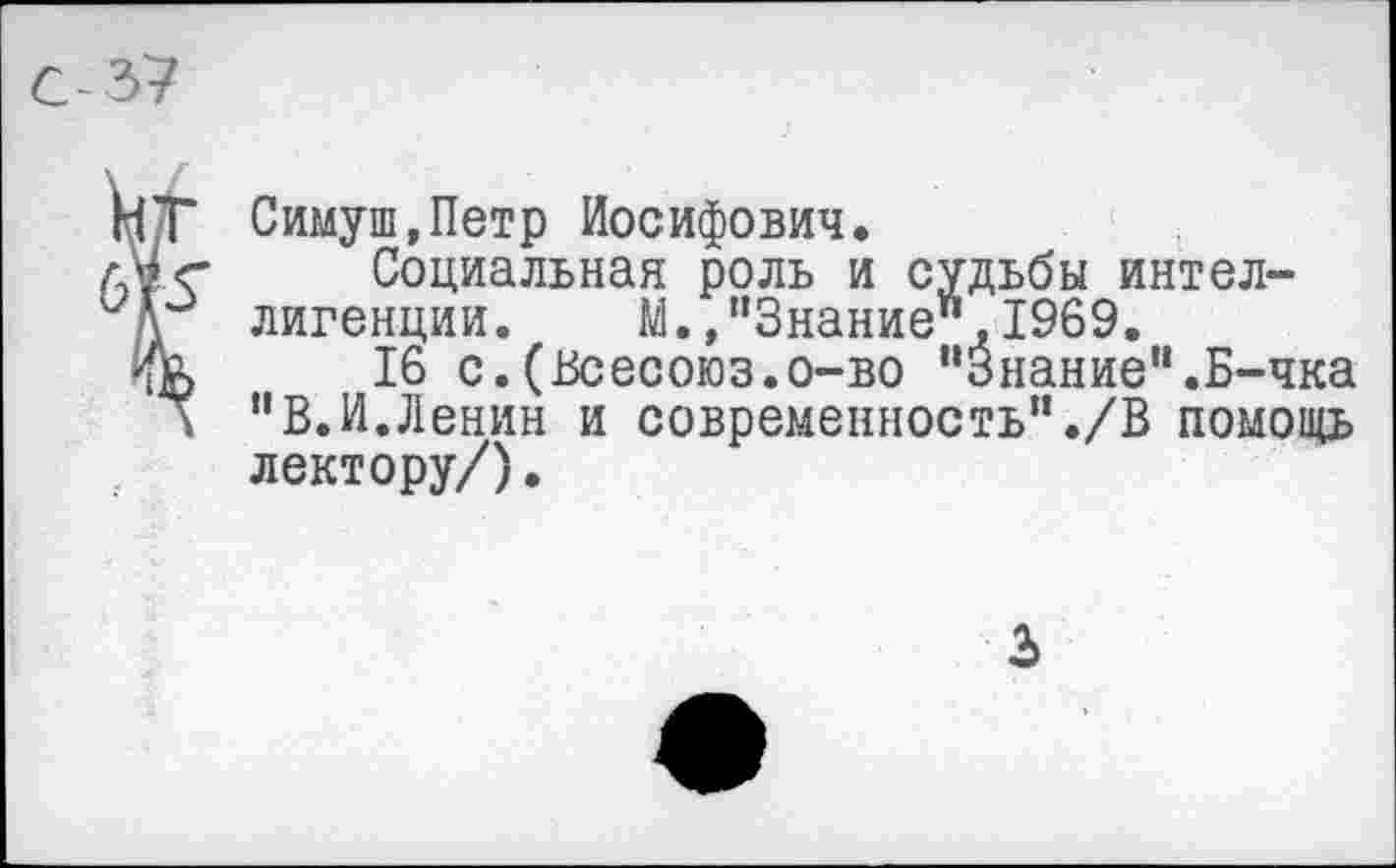 ﻿
НТ Симуш.Петр Иосифович.
лМ<г	Социальная роль и судьбы интел-
лигенции. М.»“Знание",1969.
ЧЕ	16 с.(Всесоюз.о-во "Знание“.Б-чка
\ “В.И.Ленин и современность"./В помощь лектору/).
3